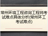 常州环境工程咨询工程师考试难点具体分析(常州环工考试难点)