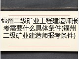 福州二级矿业工程建造师报考需要什么具体条件(福州二级矿业建造师报考条件)