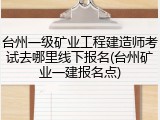 台州一级矿业工程建造师考试去哪里线下报名(台州矿业一建报名点)