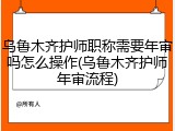 乌鲁木齐护师职称需要年审吗怎么操作(乌鲁木齐护师年审流程)