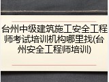 台州中级建筑施工安全工程师考试培训机构哪里找(台州安全工程师培训)