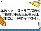 乌鲁木齐一级水利工程造价工程师证报考具体要求(水利造价工程师报考条件)