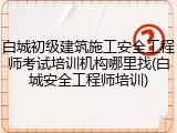 白城初级建筑施工安全工程师考试培训机构哪里找(白城安全工程师培训)