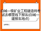 白城一级矿业工程建造师考试去哪里线下报名(白城一建报名地点)