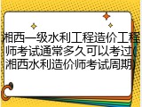 湘西一级水利工程造价工程师考试通常多久可以考过(湘西水利造价师考试周期)