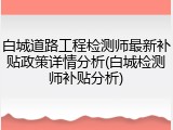 白城道路工程检测师最新补贴政策详情分析(白城检测师补贴分析)