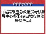 白城高级应急救援员考试指导中心哪里有(白城应急救援员考点)