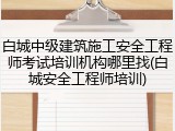 白城中级建筑施工安全工程师考试培训机构哪里找(白城安全工程师培训)