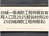 白城一级消防工程师报名官网入口及2025报名时间(2025白城消防工程师报名)
