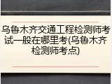 乌鲁木齐交通工程检测师考试一般在哪里考(乌鲁木齐检测师考点)