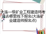 大连一级矿业工程建造师考试去哪里线下报名(大连矿业建造师报名点)