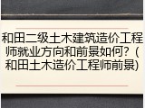 和田二级土木建筑造价工程师就业方向和前景如何？(和田土木造价工程师前景)