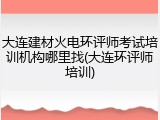 大连建材火电环评师考试培训机构哪里找(大连环评师培训)