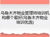 乌鲁木齐物业管理师培训机构哪个最好(乌鲁木齐物业培训优选)