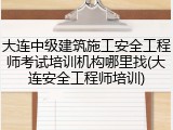 大连中级建筑施工安全工程师考试培训机构哪里找(大连安全工程师培训)