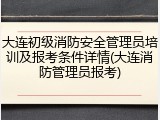 大连初级消防安全管理员培训及报考条件详情(大连消防管理员报考)