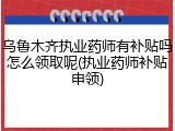 乌鲁木齐执业药师有补贴吗怎么领取呢(执业药师补贴申领)