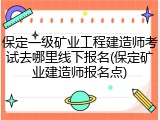 保定一级矿业工程建造师考试去哪里线下报名(保定矿业建造师报名点)