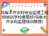 乌鲁木齐水利专业监理工程师培训学校哪里好(乌鲁木齐水利监理培训推荐)