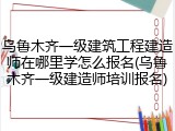 乌鲁木齐一级建筑工程建造师在哪里学怎么报名(乌鲁木齐一级建造师培训报名)