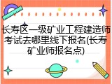 长寿区一级矿业工程建造师考试去哪里线下报名(长寿矿业师报名点)