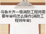 乌鲁木齐一级消防工程师需要年审吗怎么操作(消防工程师年审)