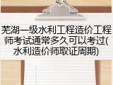 芜湖一级水利工程造价工程师考试通常多久可以考过(水利造价师取证周期)
