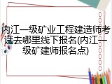 内江一级矿业工程建造师考试去哪里线下报名(内江一级矿建师报名点)