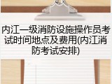 内江一级消防设施操作员考试时间地点及费用(内江消防考试安排)