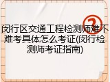 闵行区交通工程检测师难不难考具体怎么考证(闵行检测师考证指南)
