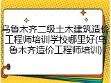 乌鲁木齐二级土木建筑造价工程师培训学校哪里好(乌鲁木齐造价工程师培训)