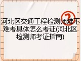 河北区交通工程检测师难不难考具体怎么考证(河北区检测师考证指南)