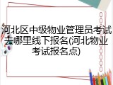 河北区中级物业管理员考试去哪里线下报名(河北物业考试报名点)