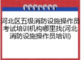 河北区五级消防设施操作员考试培训机构哪里找(河北消防设施操作员培训)