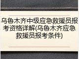 乌鲁木齐中级应急救援员报考资格详解(乌鲁木齐应急救援员报考条件)