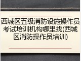西城区五级消防设施操作员考试培训机构哪里找(西城区消防操作员培训)