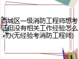 西城区一级消防工程师想考证但没有相关工作经验怎么办(无经验考消防工程师)