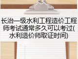 长治一级水利工程造价工程师考试通常多久可以考过(水利造价师取证时间)