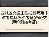 西城区交通工程检测师难不难考具体怎么考证(西城交通检测师考证)