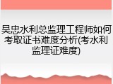 吴忠水利总监理工程师如何考取证书难度分析(考水利监理证难度)