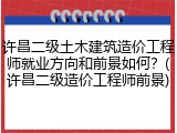 许昌二级土木建筑造价工程师就业方向和前景如何？(许昌二级造价工程师前景)
