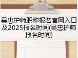 吴忠护师职称报名官网入口及2025报名时间(吴忠护师报名时间)