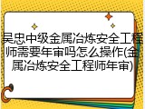吴忠中级金属冶炼安全工程师需要年审吗怎么操作(金属冶炼安全工程师年审)