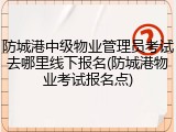 防城港中级物业管理员考试去哪里线下报名(防城港物业考试报名点)