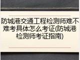 防城港交通工程检测师难不难考具体怎么考证(防城港检测师考证指南)