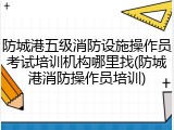 防城港五级消防设施操作员考试培训机构哪里找(防城港消防操作员培训)