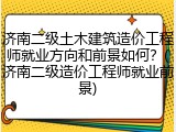 济南二级土木建筑造价工程师就业方向和前景如何？(济南二级造价工程师就业前景)