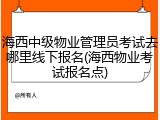 海西中级物业管理员考试去哪里线下报名(海西物业考试报名点)