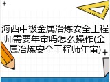 海西中级金属冶炼安全工程师需要年审吗怎么操作(金属冶炼安全工程师年审)