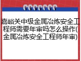 嘉峪关中级金属冶炼安全工程师需要年审吗怎么操作(金属冶炼安全工程师年审)
